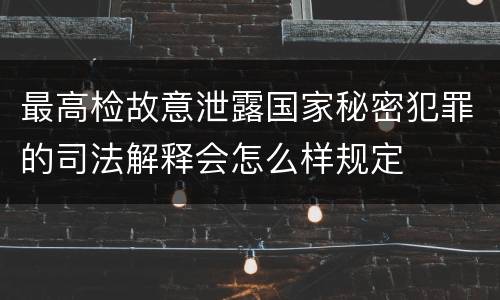 最高检故意泄露国家秘密犯罪的司法解释会怎么样规定