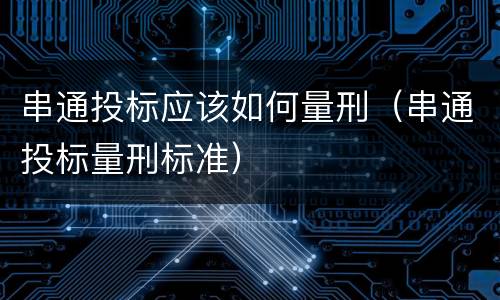 串通投标应该如何量刑（串通投标量刑标准）
