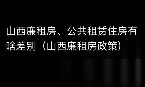 山西廉租房、公共租赁住房有啥差别（山西廉租房政策）