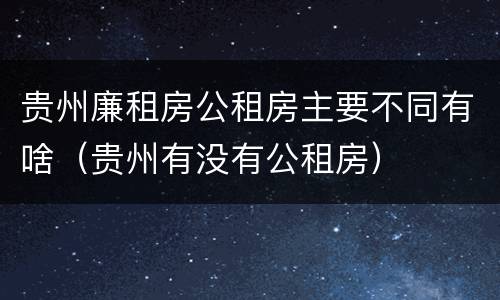 贵州廉租房公租房主要不同有啥（贵州有没有公租房）