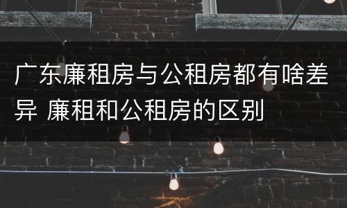 广东廉租房与公租房都有啥差异 廉租和公租房的区别