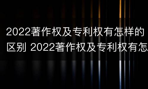 2022著作权及专利权有怎样的区别 2022著作权及专利权有怎样的区别与联系