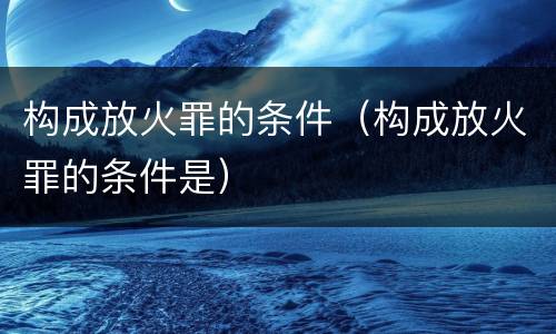 构成放火罪的条件（构成放火罪的条件是）