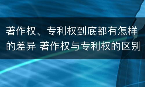 著作权、专利权到底都有怎样的差异 著作权与专利权的区别