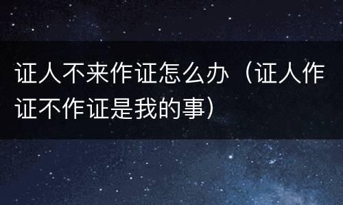 证人不来作证怎么办（证人作证不作证是我的事）