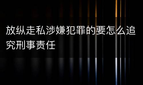 放纵走私涉嫌犯罪的要怎么追究刑事责任