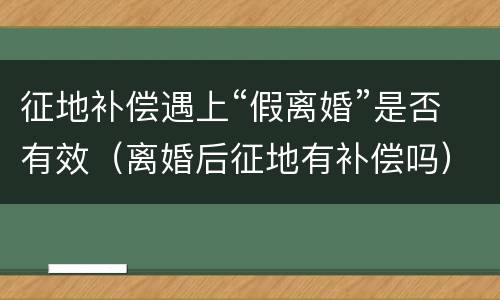 征地补偿遇上“假离婚”是否有效（离婚后征地有补偿吗）