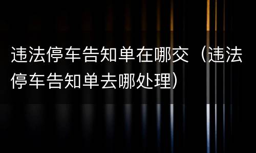 违法停车告知单在哪交（违法停车告知单去哪处理）
