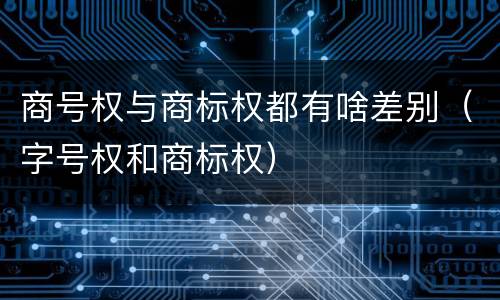 商号权与商标权都有啥差别（字号权和商标权）