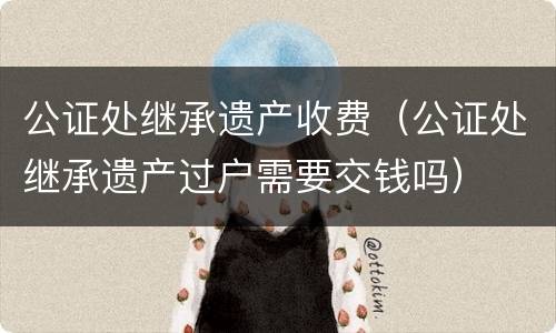 公证处继承遗产收费（公证处继承遗产过户需要交钱吗）