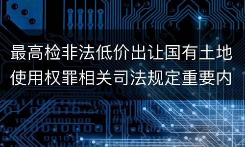 最高检非法低价出让国有土地使用权罪相关司法规定重要内容是什么