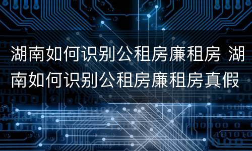湖南如何识别公租房廉租房 湖南如何识别公租房廉租房真假