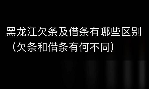 黑龙江欠条及借条有哪些区别（欠条和借条有何不同）