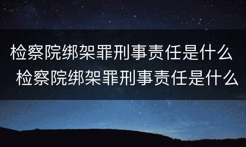 检察院绑架罪刑事责任是什么 检察院绑架罪刑事责任是什么案件