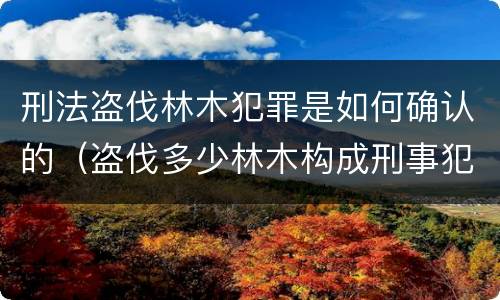 刑法盗伐林木犯罪是如何确认的（盗伐多少林木构成刑事犯罪）