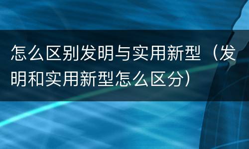 怎么区别发明与实用新型（发明和实用新型怎么区分）