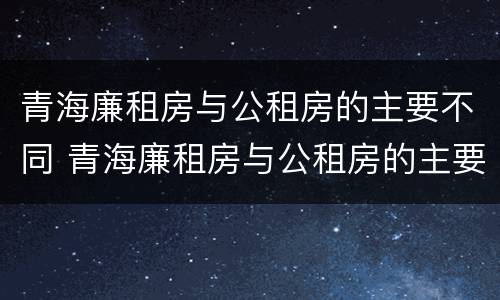 青海廉租房与公租房的主要不同 青海廉租房与公租房的主要不同之处