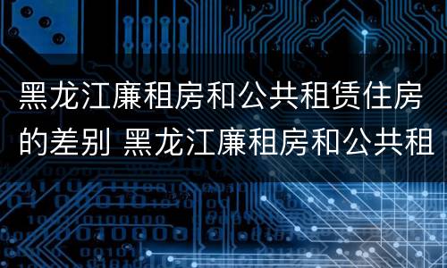 黑龙江廉租房和公共租赁住房的差别 黑龙江廉租房和公共租赁住房的差别大吗