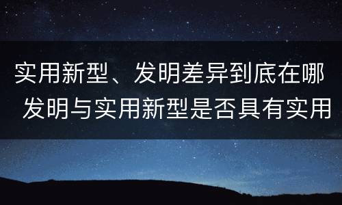 实用新型、发明差异到底在哪 发明与实用新型是否具有实用性