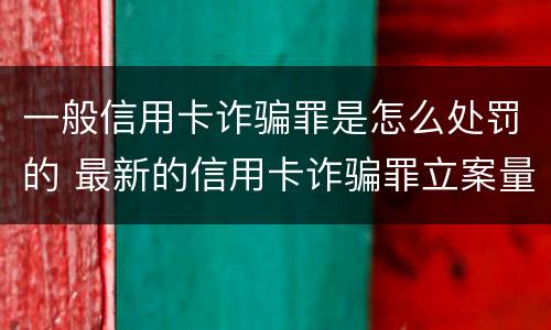 一般信用卡诈骗罪是怎么处罚的 最新的信用卡诈骗罪立案量刑标准