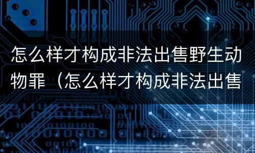 怎么样才构成非法出售野生动物罪（怎么样才构成非法出售野生动物罪行为）