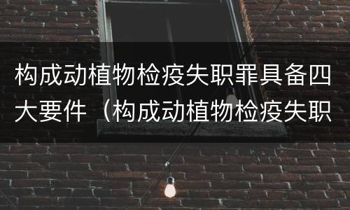 构成动植物检疫失职罪具备四大要件（构成动植物检疫失职罪具备四大要件包括）