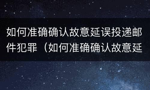 如何准确确认故意延误投递邮件犯罪（如何准确确认故意延误投递邮件犯罪行为）