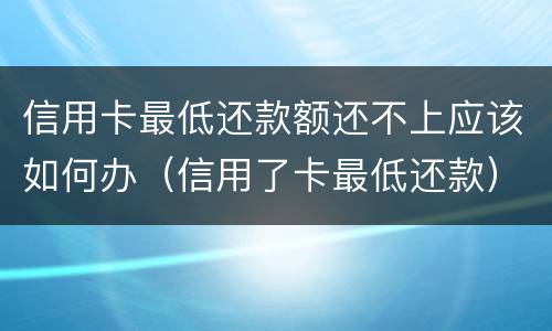 信用卡最低还款额还不上应该如何办（信用了卡最低还款）