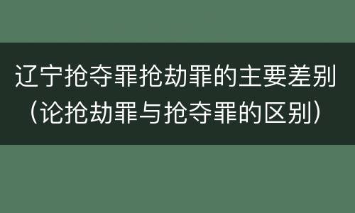 辽宁抢夺罪抢劫罪的主要差别（论抢劫罪与抢夺罪的区别）
