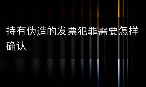 持有伪造的发票犯罪需要怎样确认