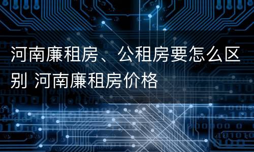 河南廉租房、公租房要怎么区别 河南廉租房价格