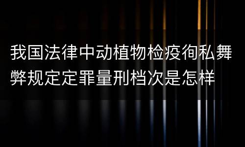 我国法律中动植物检疫徇私舞弊规定定罪量刑档次是怎样