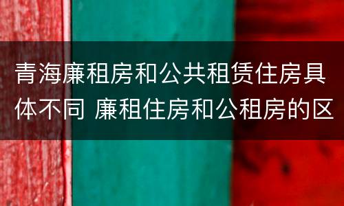 青海廉租房和公共租赁住房具体不同 廉租住房和公租房的区别