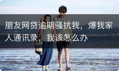 朋友网贷逾期骚扰我，爆我家人通讯录，我该怎么办