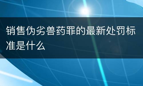 销售伪劣兽药罪的最新处罚标准是什么