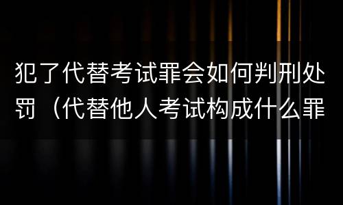 犯了代替考试罪会如何判刑处罚（代替他人考试构成什么罪）