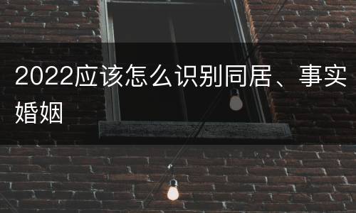 2022应该怎么识别同居、事实婚姻