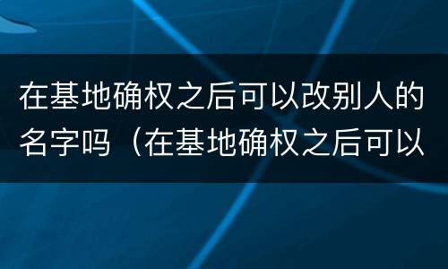 在基地确权之后可以改别人的名字吗（在基地确权之后可以改别人的名字吗怎么改）