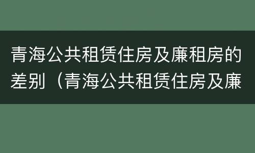 青海公共租赁住房及廉租房的差别（青海公共租赁住房及廉租房的差别在哪）