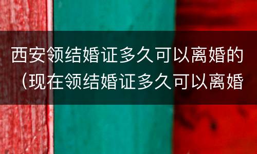 西安领结婚证多久可以离婚的（现在领结婚证多久可以离婚）