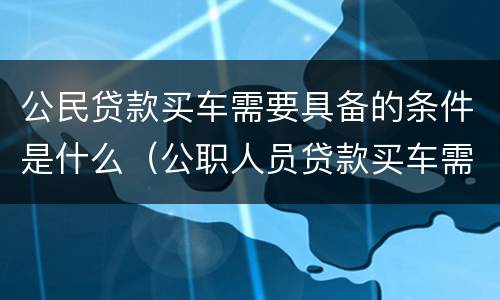 公民贷款买车需要具备的条件是什么（公职人员贷款买车需要什么手续）