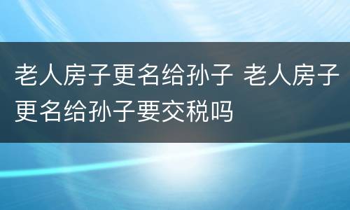 老人房子更名给孙子 老人房子更名给孙子要交税吗
