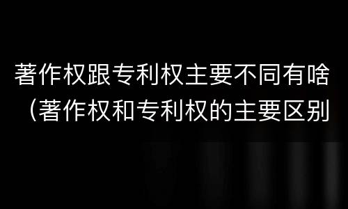 著作权跟专利权主要不同有啥（著作权和专利权的主要区别）