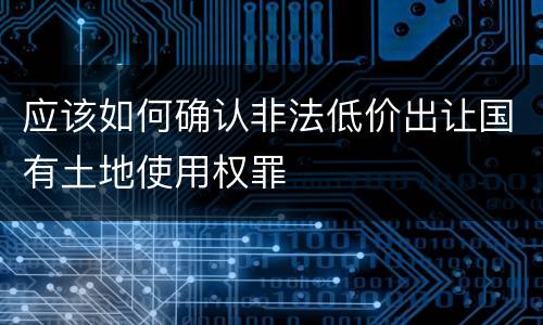 应该如何确认非法低价出让国有土地使用权罪