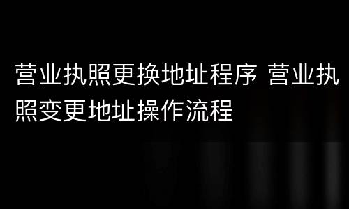 营业执照更换地址程序 营业执照变更地址操作流程