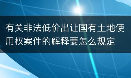 有关非法低价出让国有土地使用权案件的解释要怎么规定