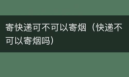 寄快递可不可以寄烟（快递不可以寄烟吗）