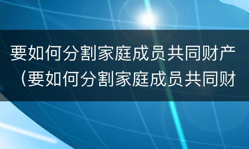 要如何分割家庭成员共同财产（要如何分割家庭成员共同财产的条件）