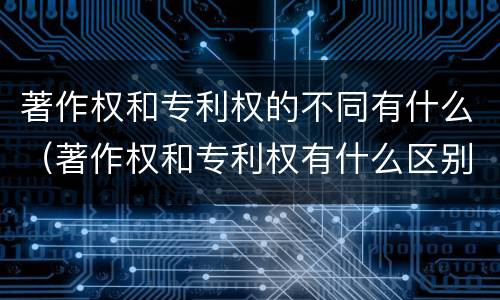著作权和专利权的不同有什么（著作权和专利权有什么区别）