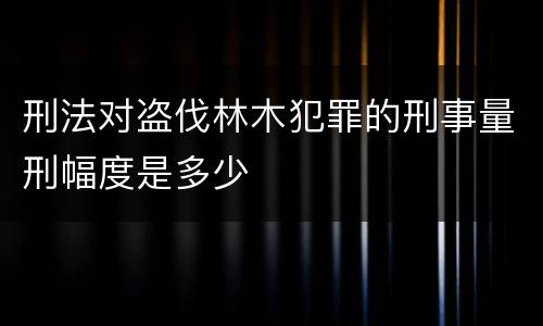 刑法对盗伐林木犯罪的刑事量刑幅度是多少